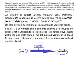 Seguendo queste fasi non dovrebbero esserci problemi nella soluzione di esercizi anche più
complicati infatti è possibile ampliare lo schema con più frecce cioè con più trasformazioni. Però
prima è necessario introdurre il concetto di MOLE, concetto introdotto dal famosissimo chimico
Amedeo Avogadro non solo italiano ma anche “sensa dubi piemontèis” (nativo della provincia di
Biella).
Un insieme di oggetti (atomi, molecole, ioni, elettroni…)
mediamente uguali tali da essere pari al numero di 6.022*1023
(Numero di Avogadro) costituisce 1 mole di tali oggetti.
Da cosa derivi la definizione di tale numero lo vedremo presto.
Il N. di A. è un numero semplicemente enorme e lo sviluppo dei
calcoli anche utilizzando la calcolatrice scientifica deve essere
svolto con una certa cautela, ma dal punto di vista teorico il N. di
A. può essere visto come il numero 11 associato al concetto di
squadra di calcio.
 