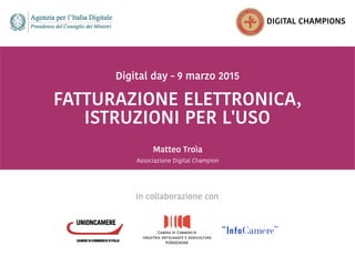  
 
FATTURAZIONE ELETTRONICA,
 
Digital day - 9 marzo 2015
 
Matteo Troìa
DIGITAL CHAMPIONS
ISTRUZIONI PER L'USO
In collaborazione con
Associazione Digital Champion
 
