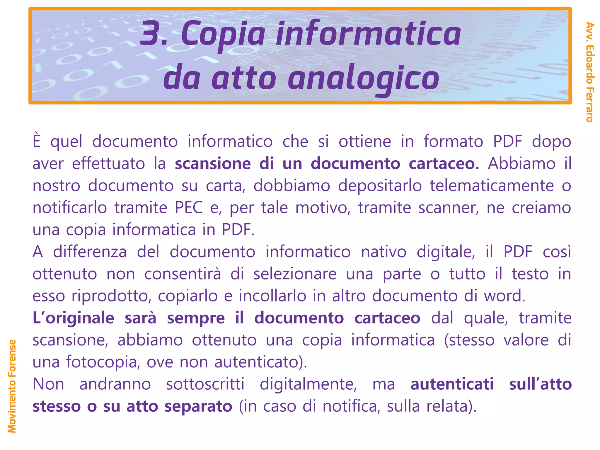 È quel documento informatico che si ottiene in formato PDF dopo
aver effettuato la scansione di un documento cartaceo. Abbiamo il
nostro documento su carta, dobbiamo depositarlo telematicamente o
notificarlo tramite PEC e, per tale motivo, tramite scanner, ne creiamo
una copia informatica in PDF.
A differenza del documento informatico nativo digitale, il PDF così
ottenuto non consentirà di selezionare una parte o tutto il testo in
esso riprodotto, copiarlo e incollarlo in altro documento di word.
L’originale sarà sempre il documento cartaceo dal quale, tramite
scansione, abbiamo ottenuto una copia informatica (stesso valore di
una fotocopia, ove non autenticato).
Non andranno sottoscritti digitalmente, ma autenticati sull’atto
stesso o su atto separato (in caso di notifica, sulla relata).
Avv.EdoardoFerraro
MovimentoForense
3. Copia informatica
da atto analogico
 
