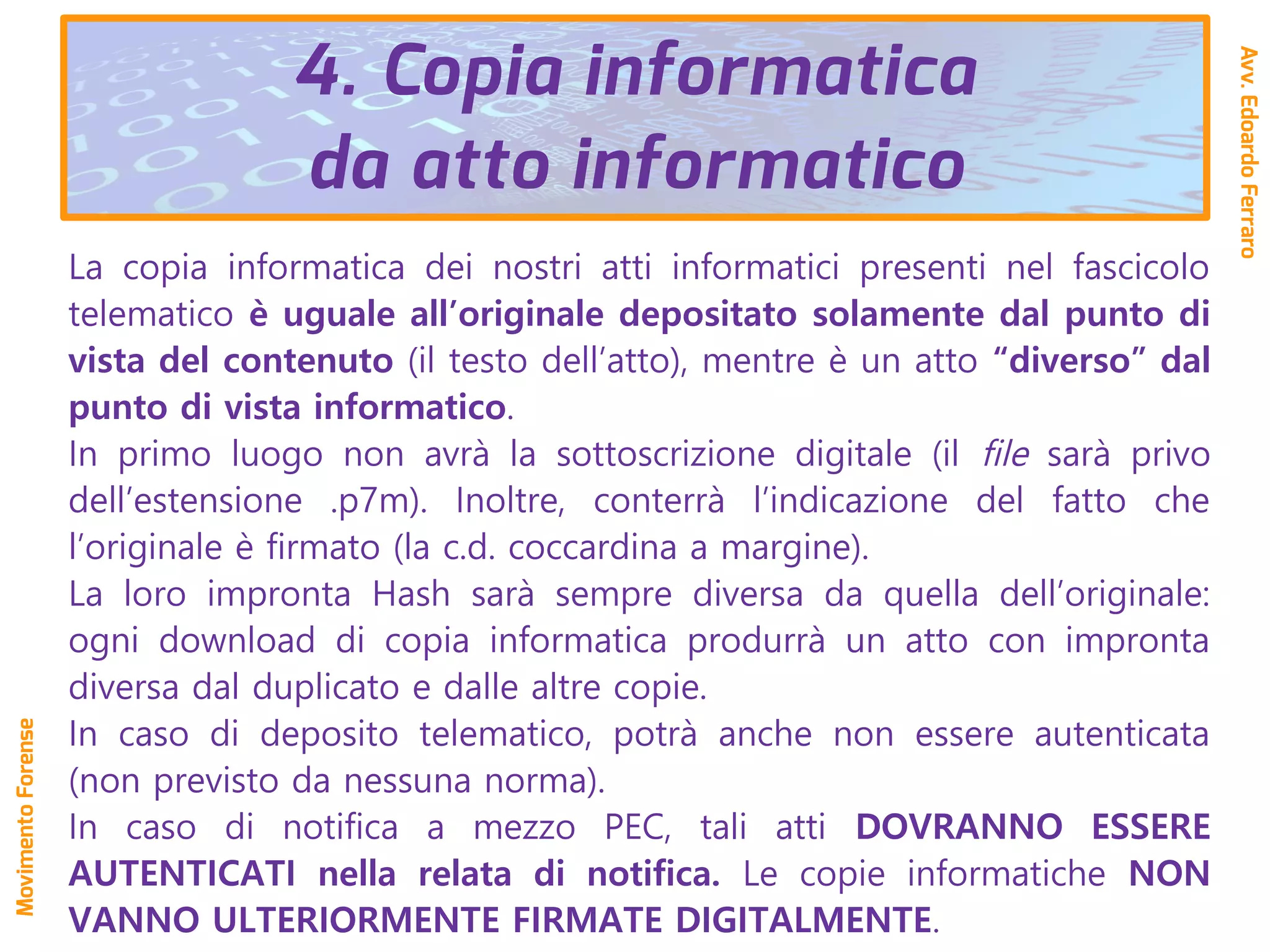 La copia informatica dei nostri atti informatici presenti nel fascicolo
telematico è uguale all’originale depositato solamente dal punto di
vista del contenuto (il testo dell’atto), mentre è un atto “diverso” dal
punto di vista informatico.
In primo luogo non avrà la sottoscrizione digitale (il file sarà privo
dell’estensione .p7m). Inoltre, conterrà l’indicazione del fatto che
l’originale è firmato (la c.d. coccardina a margine).
La loro impronta Hash sarà sempre diversa da quella dell’originale:
ogni download di copia informatica produrrà un atto con impronta
diversa dal duplicato e dalle altre copie.
In caso di deposito telematico, potrà anche non essere autenticata
(non previsto da nessuna norma).
In caso di notifica a mezzo PEC, tali atti DOVRANNO ESSERE
AUTENTICATI nella relata di notifica. Le copie informatiche NON
VANNO ULTERIORMENTE FIRMATE DIGITALMENTE.
Avv.EdoardoFerraro
MovimentoForense
4. Copia informatica
da atto informatico
 