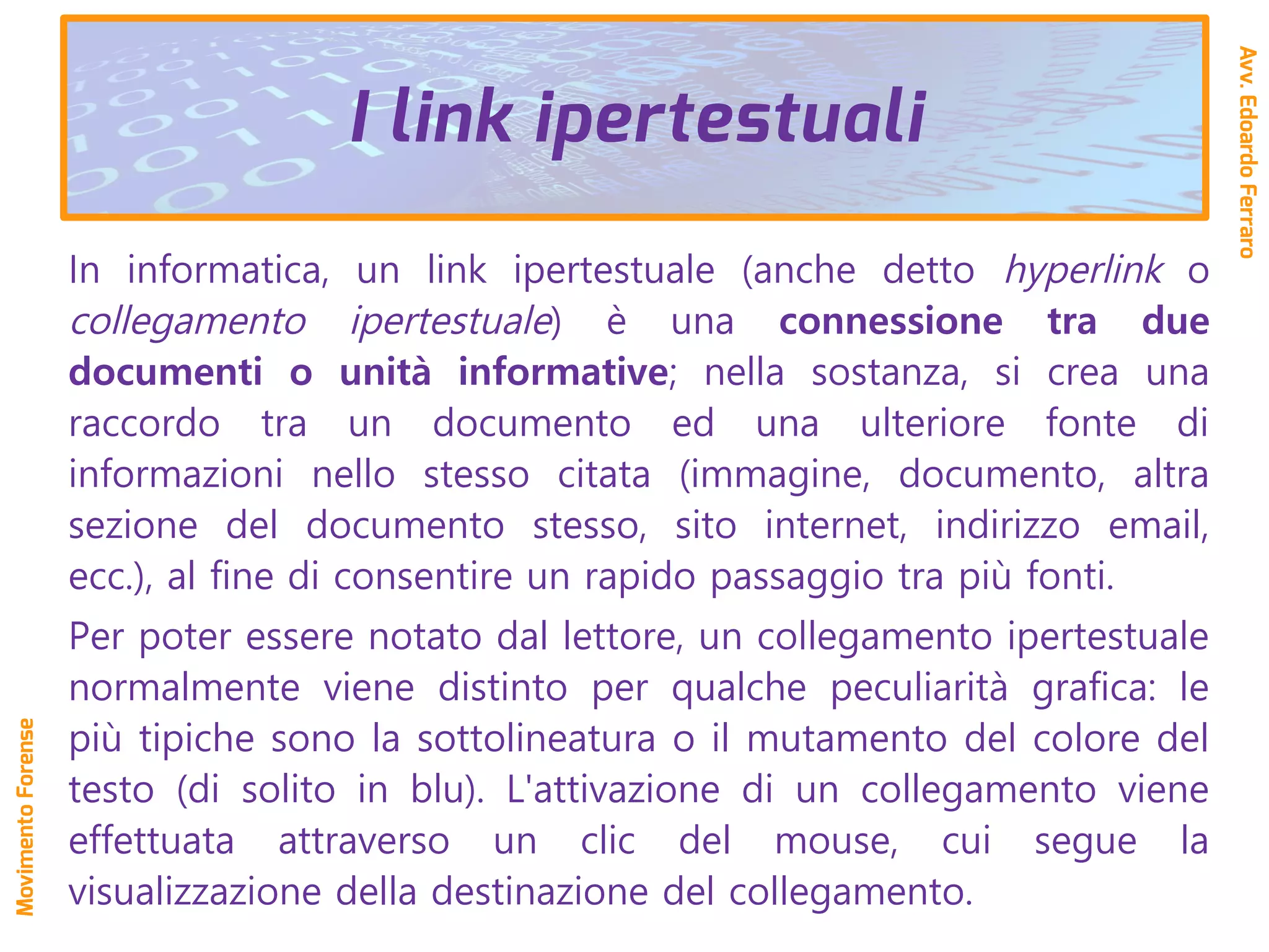 In informatica, un link ipertestuale (anche detto hyperlink o
collegamento ipertestuale) è una connessione tra due
documenti o unità informative; nella sostanza, si crea una
raccordo tra un documento ed una ulteriore fonte di
informazioni nello stesso citata (immagine, documento, altra
sezione del documento stesso, sito internet, indirizzo email,
ecc.), al fine di consentire un rapido passaggio tra più fonti.
Per poter essere notato dal lettore, un collegamento ipertestuale
normalmente viene distinto per qualche peculiarità grafica: le
più tipiche sono la sottolineatura o il mutamento del colore del
testo (di solito in blu). L'attivazione di un collegamento viene
effettuata attraverso un clic del mouse, cui segue la
visualizzazione della destinazione del collegamento.
Avv.EdoardoFerraro
MovimentoForense
I link ipertestuali
 