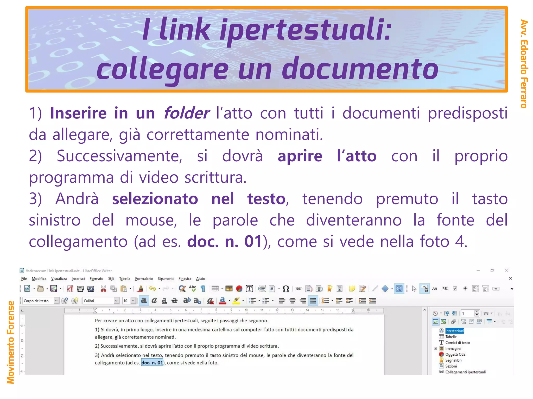 1) Inserire in un folder l’atto con tutti i documenti predisposti
da allegare, già correttamente nominati.
2) Successivamente, si dovrà aprire l’atto con il proprio
programma di video scrittura.
3) Andrà selezionato nel testo, tenendo premuto il tasto
sinistro del mouse, le parole che diventeranno la fonte del
collegamento (ad es. doc. n. 01), come si vede nella foto 4.
Avv.EdoardoFerraro
MovimentoForense
I link ipertestuali:
collegare un documento
 