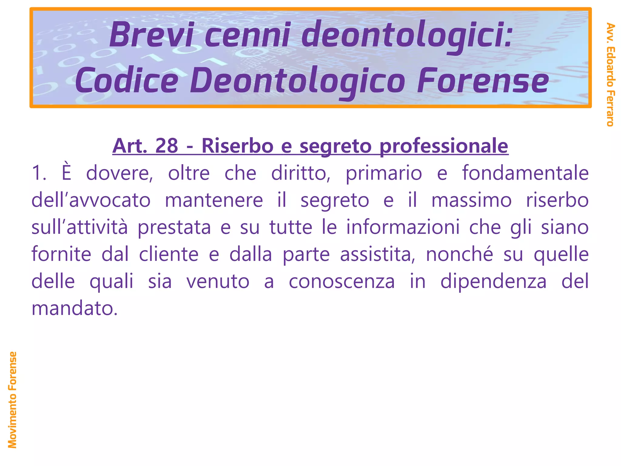 Art. 28 - Riserbo e segreto professionale
1. È dovere, oltre che diritto, primario e fondamentale
dell’avvocato mantenere il segreto e il massimo riserbo
sull’attività prestata e su tutte le informazioni che gli siano
fornite dal cliente e dalla parte assistita, nonché su quelle
delle quali sia venuto a conoscenza in dipendenza del
mandato.
Avv.EdoardoFerraro
MovimentoForense
Brevi cenni deontologici:
Codice Deontologico Forense
 