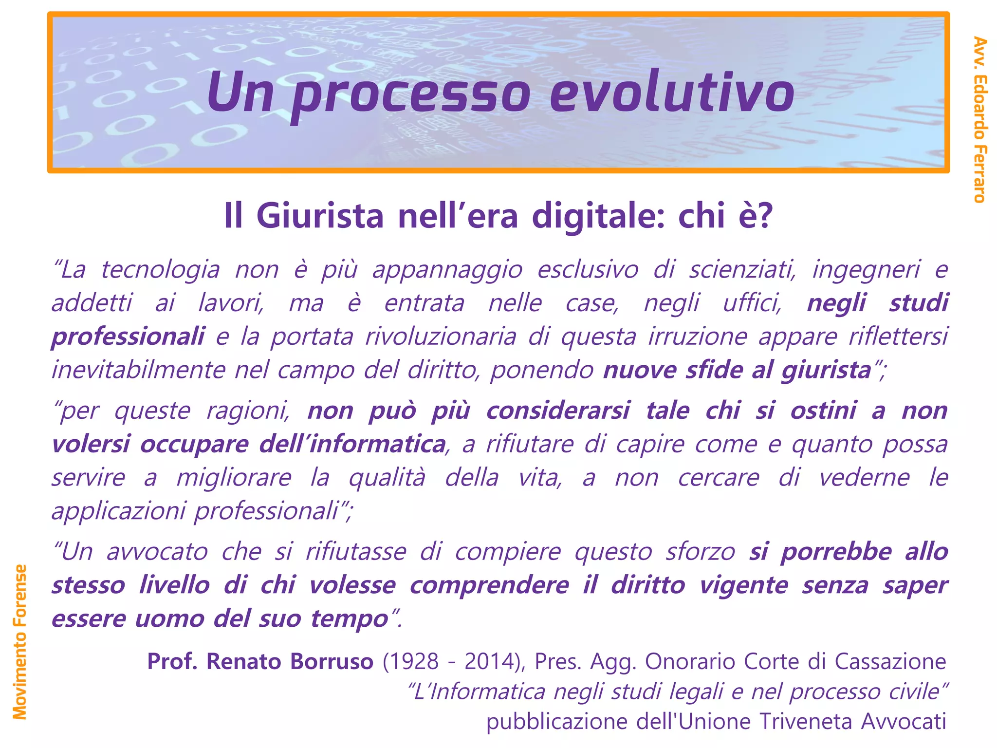 Il Giurista nell’era digitale: chi è?
“La tecnologia non è più appannaggio esclusivo di scienziati, ingegneri e
addetti ai lavori, ma è entrata nelle case, negli uffici, negli studi
professionali e la portata rivoluzionaria di questa irruzione appare riﬂettersi
inevitabilmente nel campo del diritto, ponendo nuove sfide al giurista”;
“per queste ragioni, non può più considerarsi tale chi si ostini a non
volersi occupare dell’informatica, a rifiutare di capire come e quanto possa
servire a migliorare la qualità della vita, a non cercare di vederne le
applicazioni professionali”;
“Un avvocato che si rifiutasse di compiere questo sforzo si porrebbe allo
stesso livello di chi volesse comprendere il diritto vigente senza saper
essere uomo del suo tempo”.
Prof. Renato Borruso (1928 - 2014), Pres. Agg. Onorario Corte di Cassazione
“L’Informatica negli studi legali e nel processo civile”
pubblicazione dell'Unione Triveneta Avvocati
Avv.EdoardoFerraro
MovimentoForense
Un processo evolutivo
 