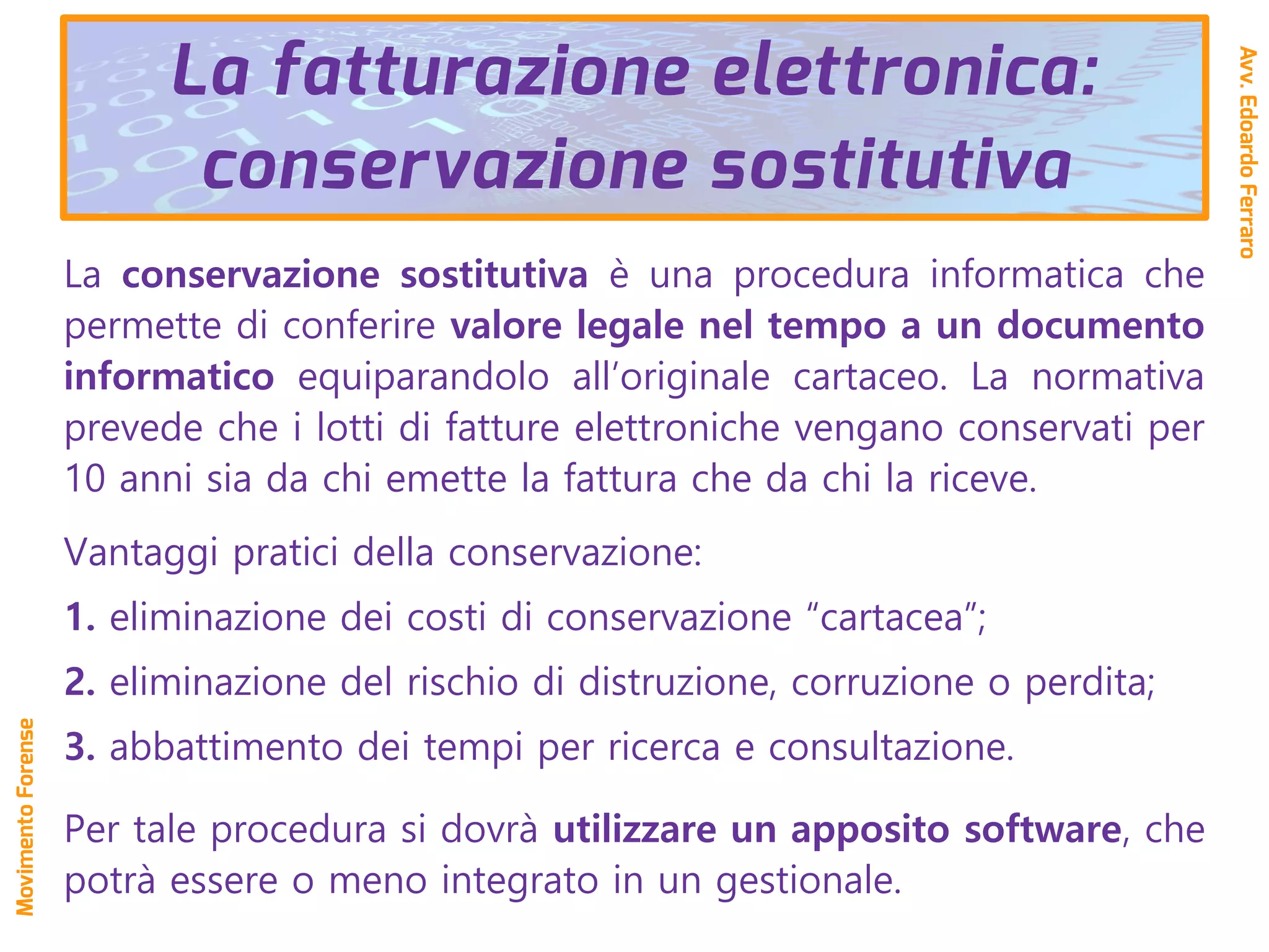 La conservazione sostitutiva è una procedura informatica che
permette di conferire valore legale nel tempo a un documento
informatico equiparandolo all’originale cartaceo. La normativa
prevede che i lotti di fatture elettroniche vengano conservati per
10 anni sia da chi emette la fattura che da chi la riceve.
Vantaggi pratici della conservazione:
1. eliminazione dei costi di conservazione “cartacea”;
2. eliminazione del rischio di distruzione, corruzione o perdita;
3. abbattimento dei tempi per ricerca e consultazione.
Per tale procedura si dovrà utilizzare un apposito software, che
potrà essere o meno integrato in un gestionale.
La fatturazione elettronica:
conservazione sostitutiva
Avv.EdoardoFerraro
MovimentoForense
 