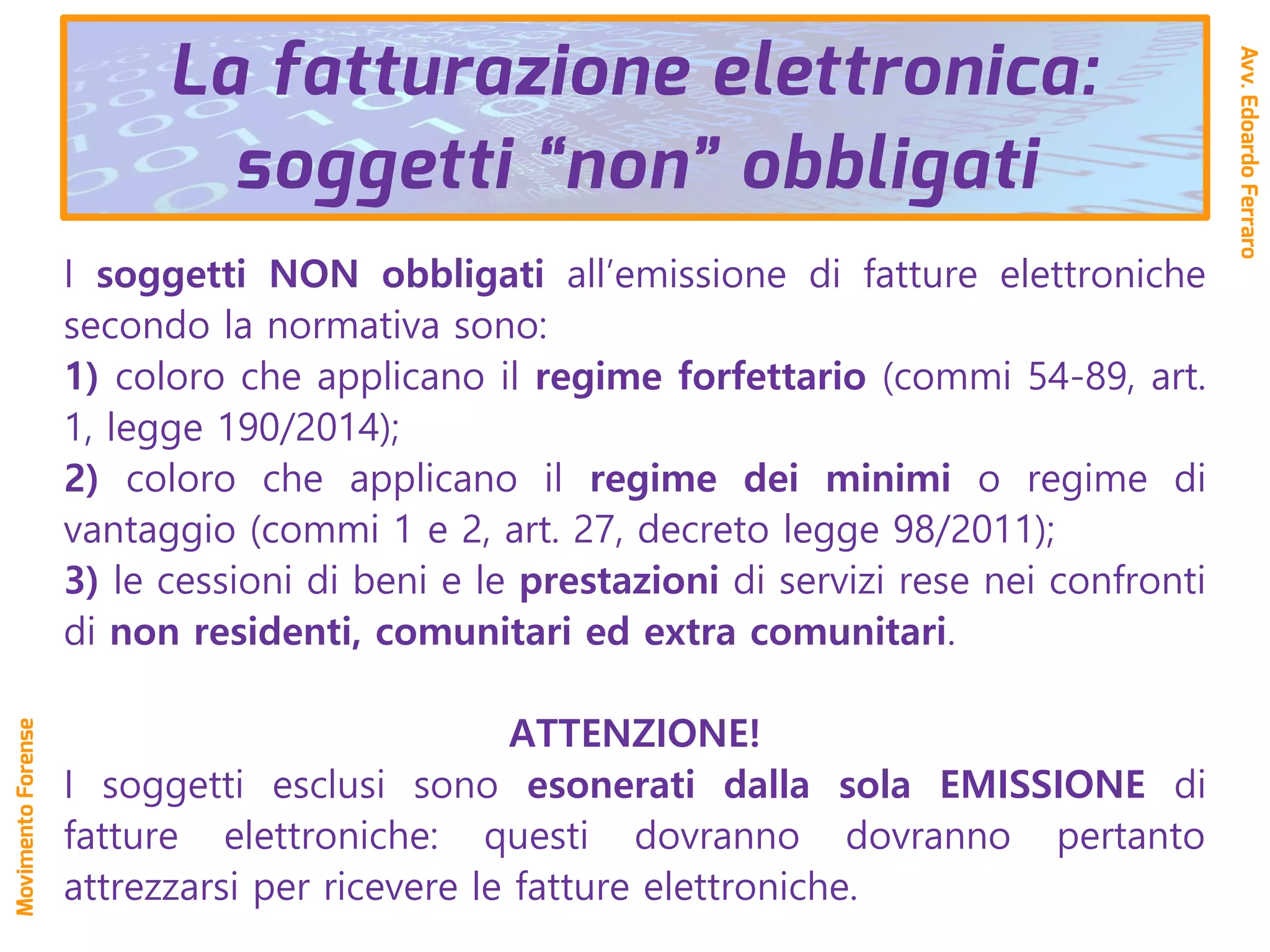 I soggetti NON obbligati all’emissione di fatture elettroniche
secondo la normativa sono:
1) coloro che applicano il regime forfettario (commi 54-89, art.
1, legge 190/2014);
2) coloro che applicano il regime dei minimi o regime di
vantaggio (commi 1 e 2, art. 27, decreto legge 98/2011);
3) le cessioni di beni e le prestazioni di servizi rese nei confronti
di non residenti, comunitari ed extra comunitari.
ATTENZIONE!
I soggetti esclusi sono esonerati dalla sola EMISSIONE di
fatture elettroniche: questi dovranno dovranno pertanto
attrezzarsi per ricevere le fatture elettroniche.
La fatturazione elettronica:
soggetti “non” obbligati
Avv.EdoardoFerraro
MovimentoForense
 