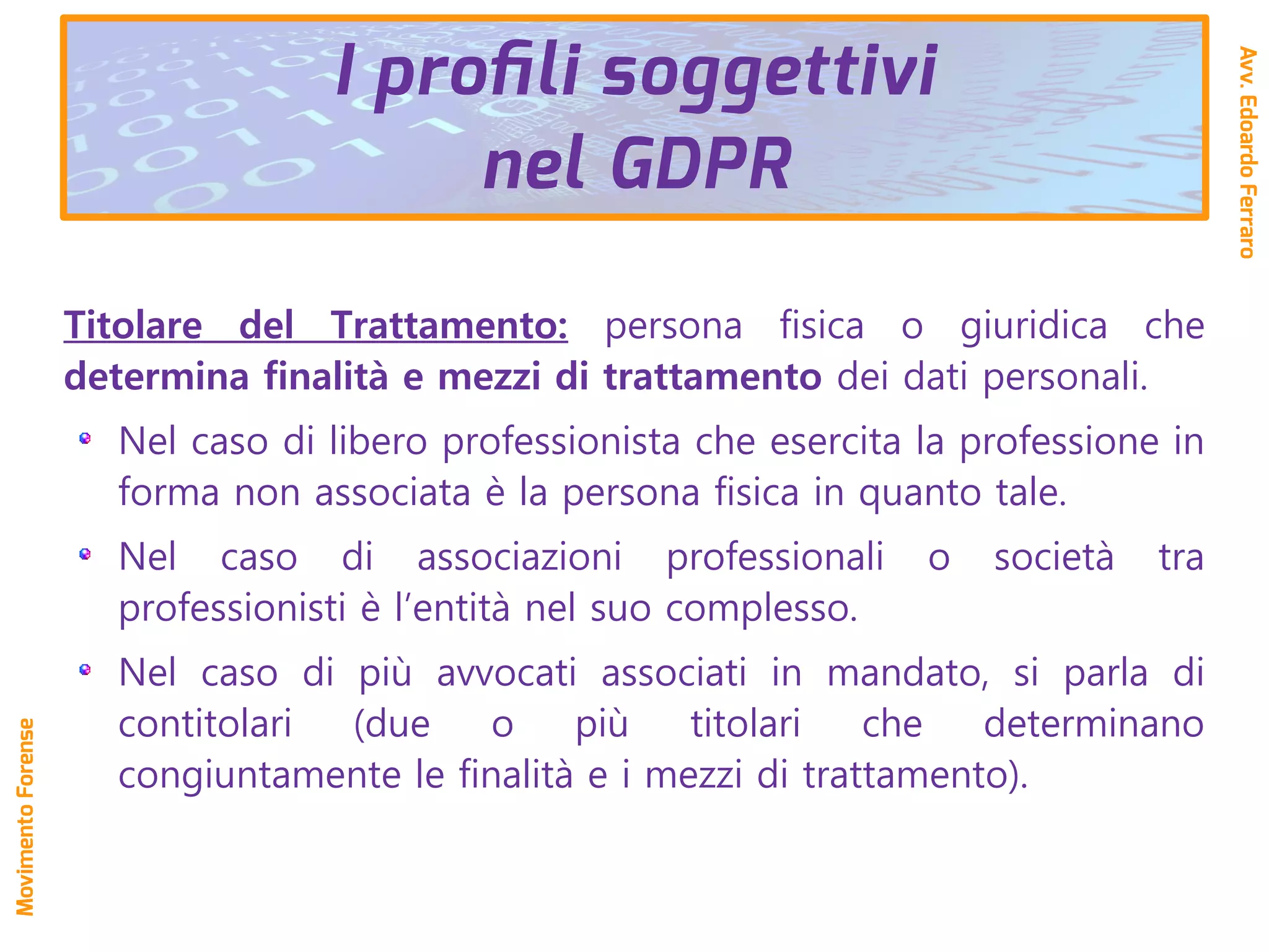 Titolare del Trattamento: persona fisica o giuridica che
determina finalità e mezzi di trattamento dei dati personali.
Nel caso di libero professionista che esercita la professione in
forma non associata è la persona fisica in quanto tale.
Nel caso di associazioni professionali o società tra
professionisti è l’entità nel suo complesso.
Nel caso di più avvocati associati in mandato, si parla di
contitolari (due o più titolari che determinano
congiuntamente le finalità e i mezzi di trattamento).
I profili soggettivi
nel GDPR
Avv.EdoardoFerraro
MovimentoForense
 