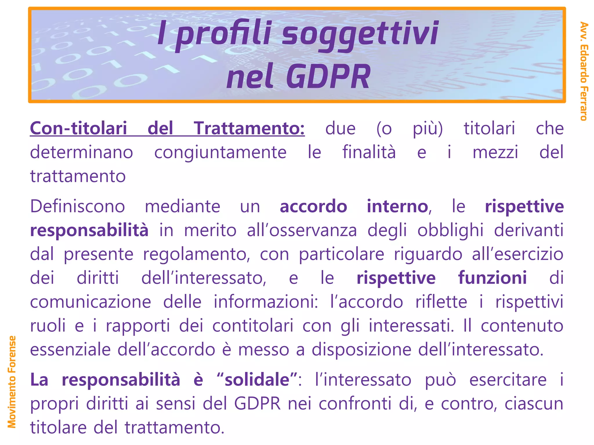 Con-titolari del Trattamento: due (o più) titolari che
determinano congiuntamente le finalità e i mezzi del
trattamento
Definiscono mediante un accordo interno, le rispettive
responsabilità in merito all’osservanza degli obblighi derivanti
dal presente regolamento, con particolare riguardo all’esercizio
dei diritti dell’interessato, e le rispettive funzioni di
comunicazione delle informazioni: l’accordo riflette i rispettivi
ruoli e i rapporti dei contitolari con gli interessati. Il contenuto
essenziale dell’accordo è messo a disposizione dell’interessato.
La responsabilità è “solidale”: l’interessato può esercitare i
propri diritti ai sensi del GDPR nei confronti di, e contro, ciascun
titolare del trattamento.
I profili soggettivi
nel GDPR
Avv.EdoardoFerraro
MovimentoForense
 