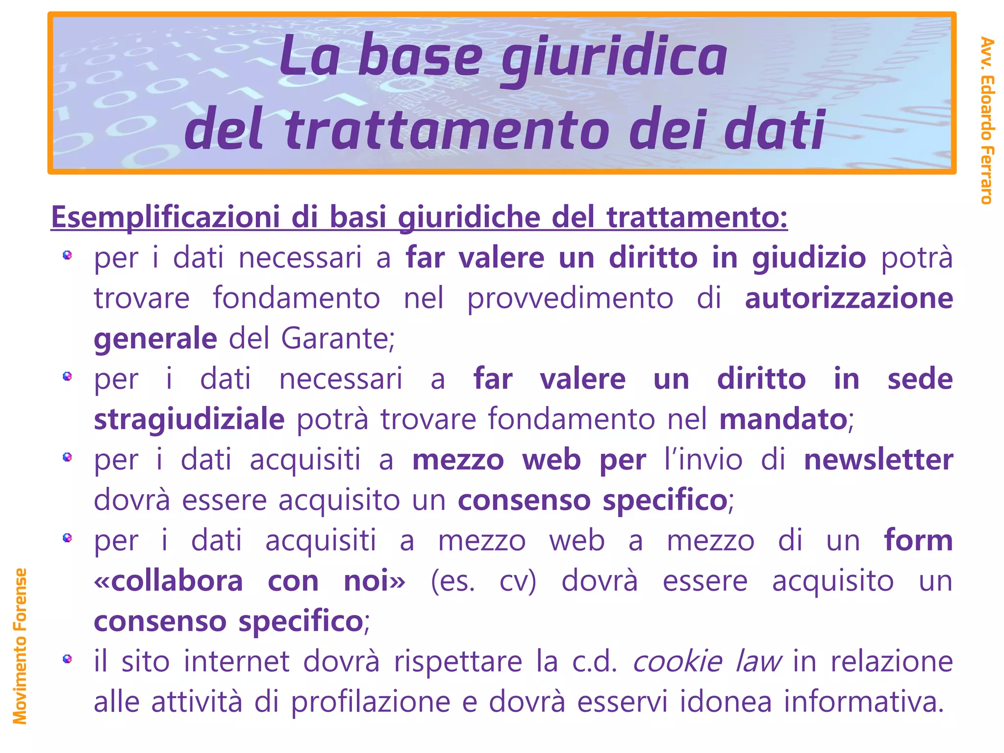 Esemplificazioni di basi giuridiche del trattamento:
per i dati necessari a far valere un diritto in giudizio potrà
trovare fondamento nel provvedimento di autorizzazione
generale del Garante;
per i dati necessari a far valere un diritto in sede
stragiudiziale potrà trovare fondamento nel mandato;
per i dati acquisiti a mezzo web per l’invio di newsletter
dovrà essere acquisito un consenso specifico;
per i dati acquisiti a mezzo web a mezzo di un form
«collabora con noi» (es. cv) dovrà essere acquisito un
consenso specifico;
il sito internet dovrà rispettare la c.d. cookie law in relazione
alle attività di profilazione e dovrà esservi idonea informativa.
La base giuridica
del trattamento dei dati
Avv.EdoardoFerraro
MovimentoForense
 
