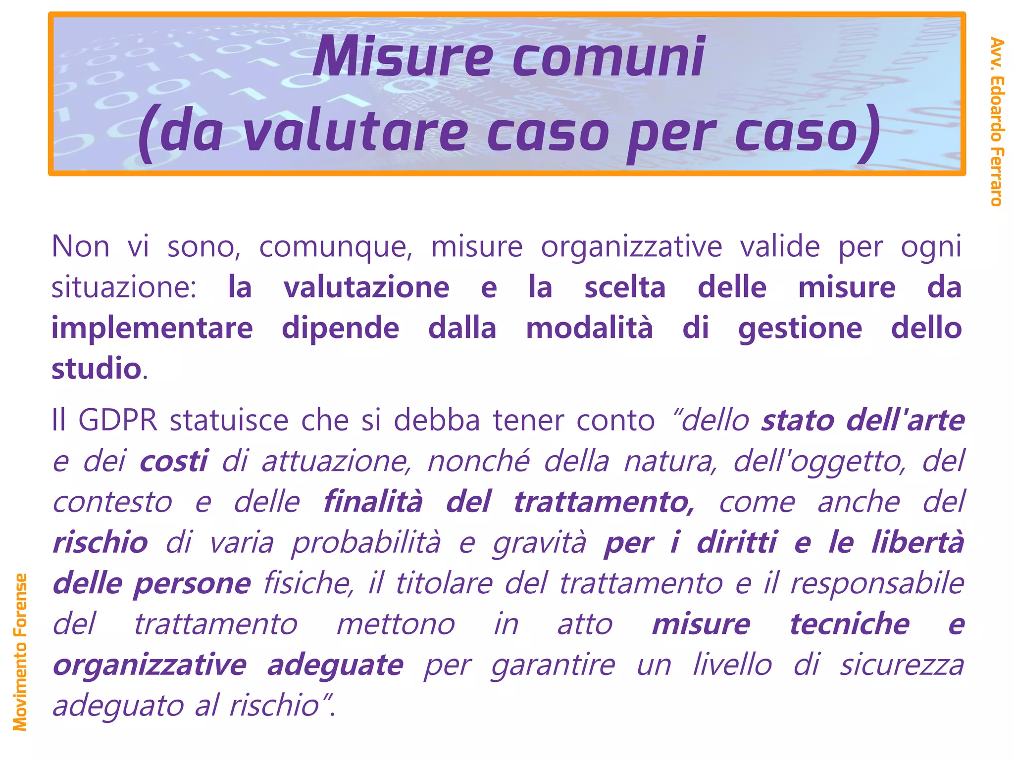 Non vi sono, comunque, misure organizzative valide per ogni
situazione: la valutazione e la scelta delle misure da
implementare dipende dalla modalità di gestione dello
studio.
Il GDPR statuisce che si debba tener conto “dello stato dell'arte
e dei costi di attuazione, nonché della natura, dell'oggetto, del
contesto e delle finalità del trattamento, come anche del
rischio di varia probabilità e gravità per i diritti e le libertà
delle persone fisiche, il titolare del trattamento e il responsabile
del trattamento mettono in atto misure tecniche e
organizzative adeguate per garantire un livello di sicurezza
adeguato al rischio”.
Misure comuni
(da valutare caso per caso)
Avv.EdoardoFerraro
MovimentoForense
 