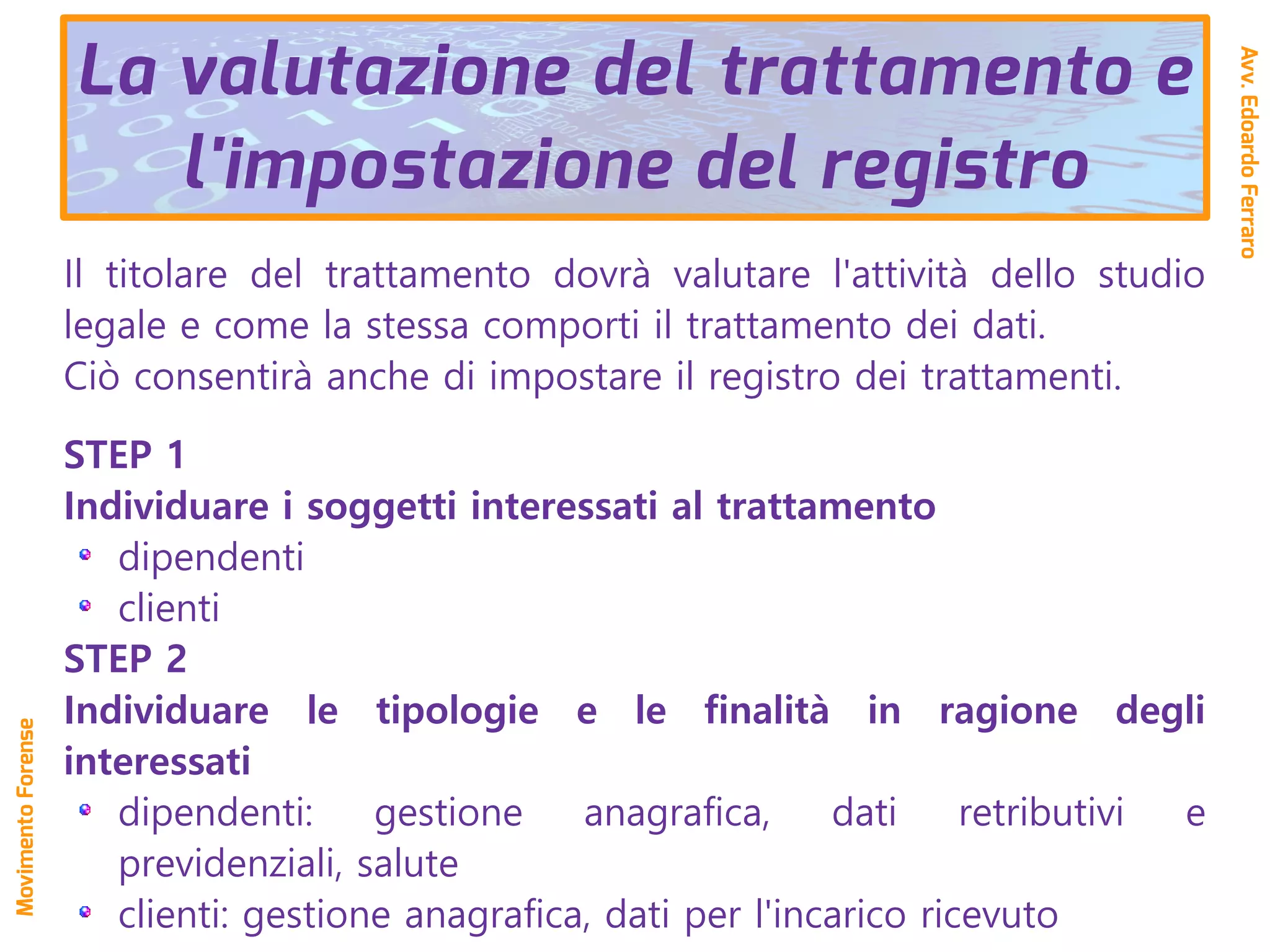 Il titolare del trattamento dovrà valutare l'attività dello studio
legale e come la stessa comporti il trattamento dei dati.
Ciò consentirà anche di impostare il registro dei trattamenti.
STEP 1
Individuare i soggetti interessati al trattamento
dipendenti
clienti
STEP 2
Individuare le tipologie e le finalità in ragione degli
interessati
dipendenti: gestione anagrafica, dati retributivi e
previdenziali, salute
clienti: gestione anagrafica, dati per l'incarico ricevuto
La valutazione del trattamento e
l'impostazione del registro
Avv.EdoardoFerraro
MovimentoForense
 