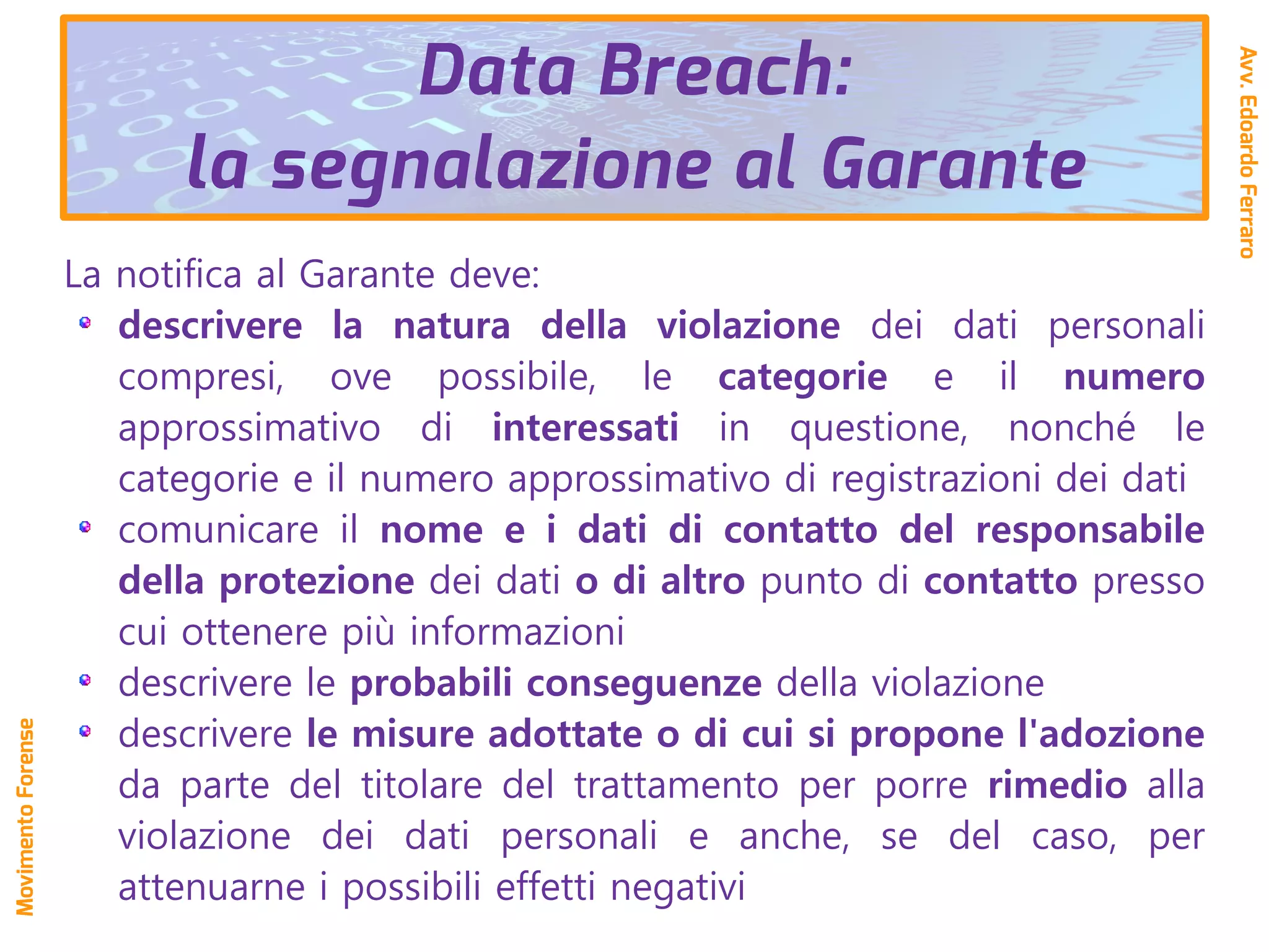 La notifica al Garante deve:
descrivere la natura della violazione dei dati personali
compresi, ove possibile, le categorie e il numero
approssimativo di interessati in questione, nonché le
categorie e il numero approssimativo di registrazioni dei dati
comunicare il nome e i dati di contatto del responsabile
della protezione dei dati o di altro punto di contatto presso
cui ottenere più informazioni
descrivere le probabili conseguenze della violazione
descrivere le misure adottate o di cui si propone l'adozione
da parte del titolare del trattamento per porre rimedio alla
violazione dei dati personali e anche, se del caso, per
attenuarne i possibili effetti negativi
Data Breach:
la segnalazione al Garante
Avv.EdoardoFerraro
MovimentoForense
 