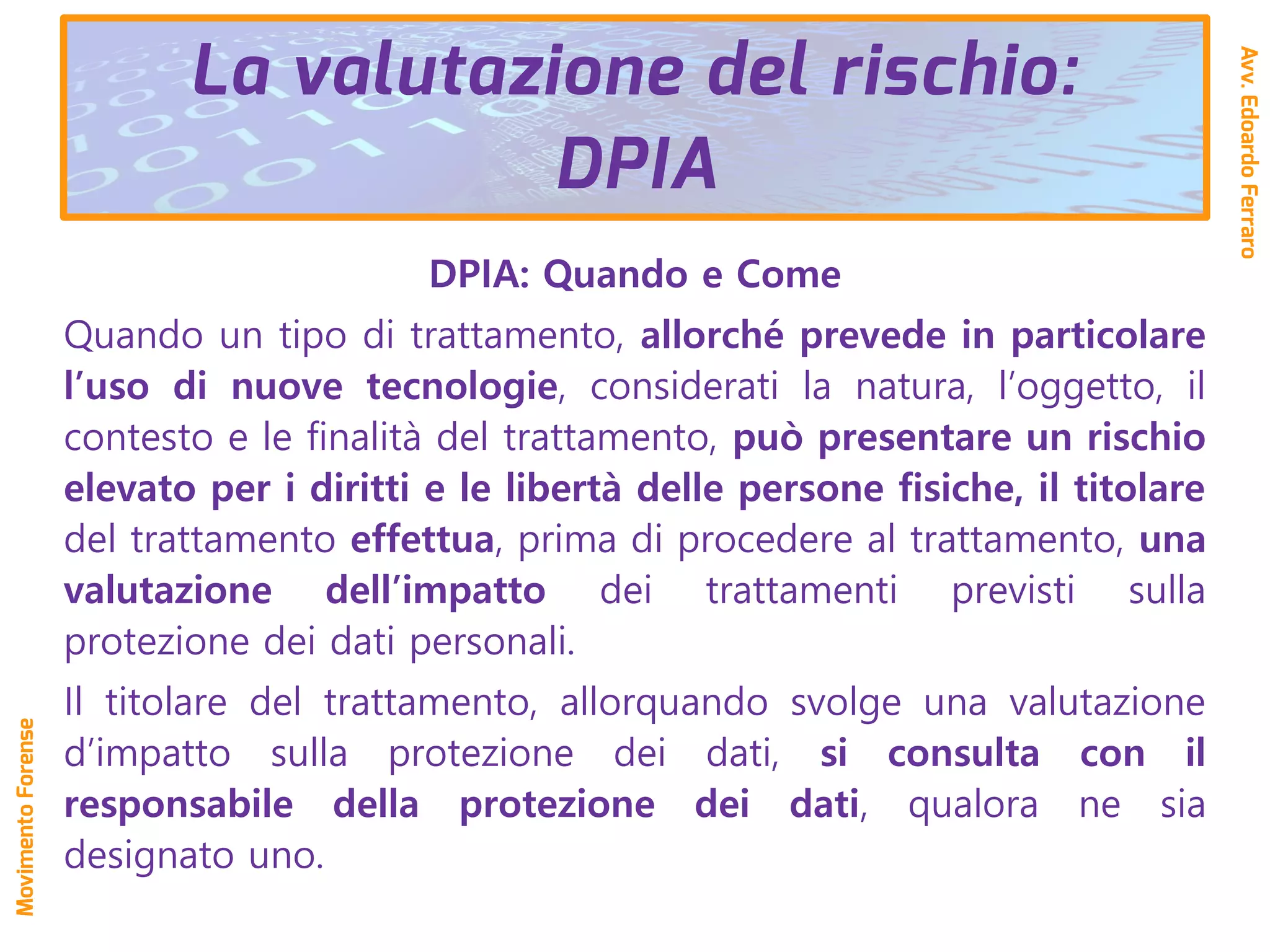 DPIA: Quando e Come
Quando un tipo di trattamento, allorché prevede in particolare
l’uso di nuove tecnologie, considerati la natura, l’oggetto, il
contesto e le finalità del trattamento, può presentare un rischio
elevato per i diritti e le libertà delle persone fisiche, il titolare
del trattamento effettua, prima di procedere al trattamento, una
valutazione dell’impatto dei trattamenti previsti sulla
protezione dei dati personali.
Il titolare del trattamento, allorquando svolge una valutazione
d’impatto sulla protezione dei dati, si consulta con il
responsabile della protezione dei dati, qualora ne sia
designato uno.
La valutazione del rischio:
DPIA
Avv.EdoardoFerraro
MovimentoForense
 