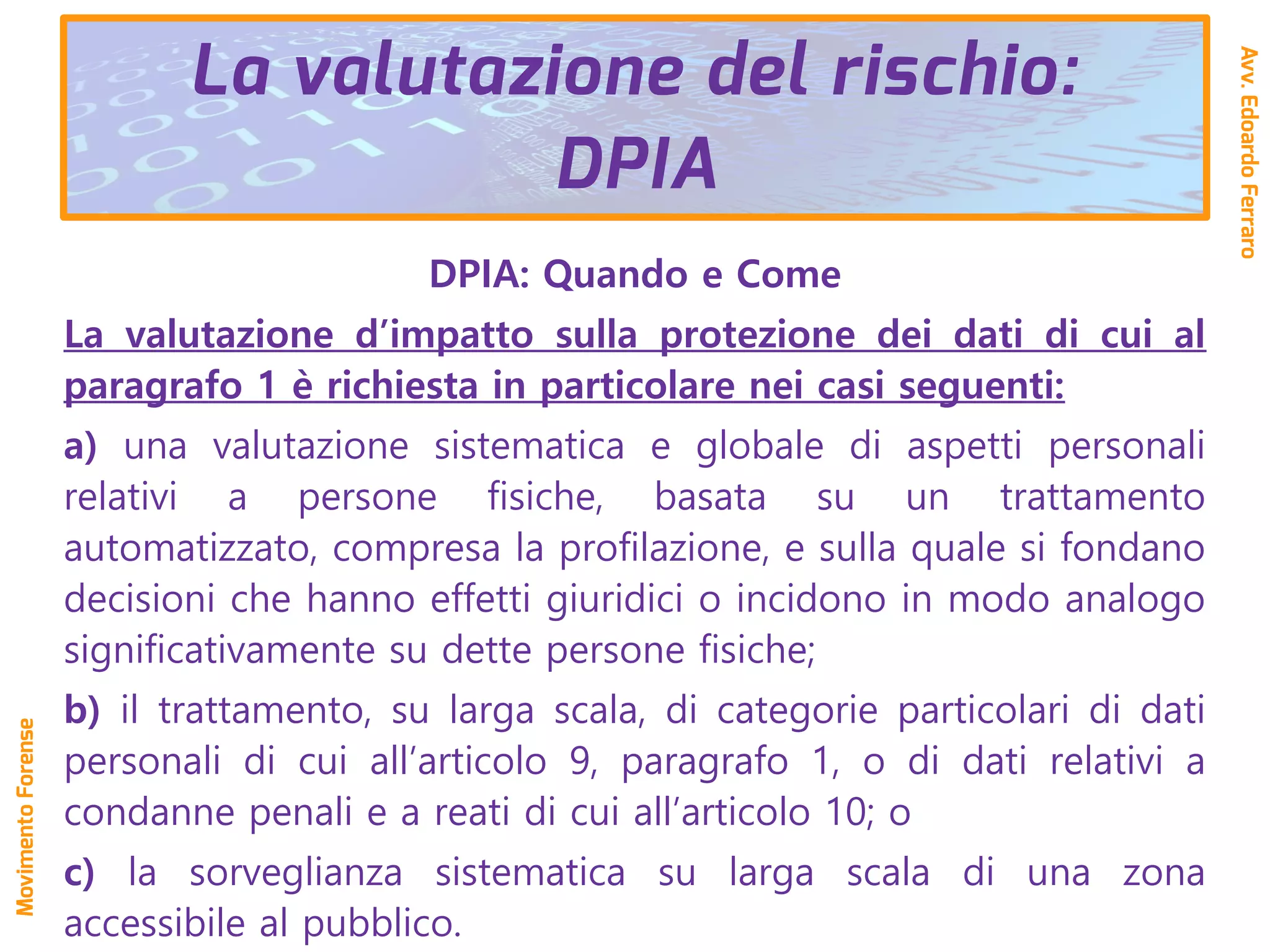 DPIA: Quando e Come
La valutazione d’impatto sulla protezione dei dati di cui al
paragrafo 1 è richiesta in particolare nei casi seguenti:
a) una valutazione sistematica e globale di aspetti personali
relativi a persone fisiche, basata su un trattamento
automatizzato, compresa la profilazione, e sulla quale si fondano
decisioni che hanno effetti giuridici o incidono in modo analogo
significativamente su dette persone fisiche;
b) il trattamento, su larga scala, di categorie particolari di dati
personali di cui all’articolo 9, paragrafo 1, o di dati relativi a
condanne penali e a reati di cui all’articolo 10; o
c) la sorveglianza sistematica su larga scala di una zona
accessibile al pubblico.
La valutazione del rischio:
DPIA
Avv.EdoardoFerraro
MovimentoForense
 