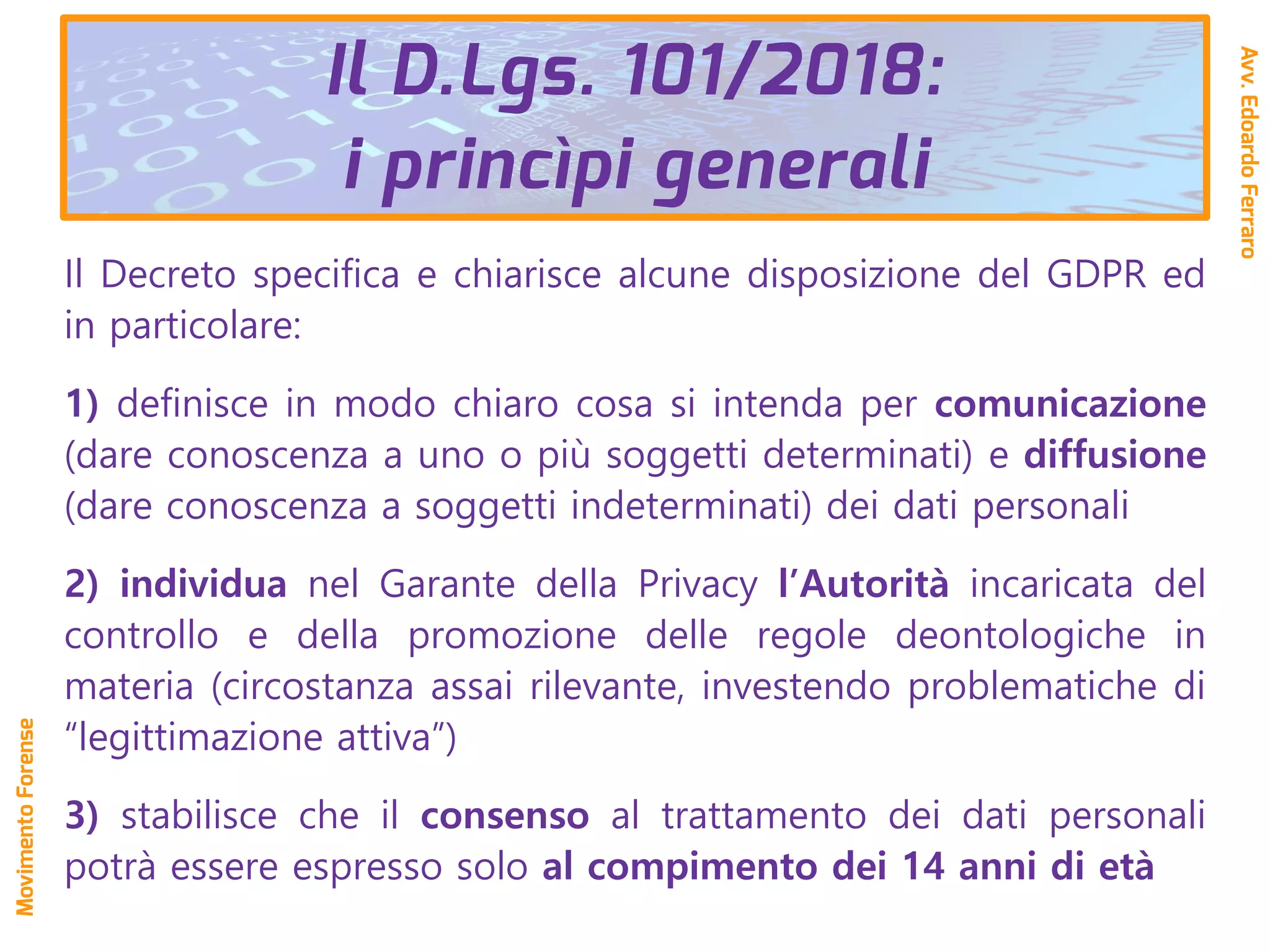Il D.Lgs. 101/2018:
i princìpi generali
Il Decreto specifica e chiarisce alcune disposizione del GDPR ed
in particolare:
1) definisce in modo chiaro cosa si intenda per comunicazione
(dare conoscenza a uno o più soggetti determinati) e diffusione
(dare conoscenza a soggetti indeterminati) dei dati personali
2) individua nel Garante della Privacy l’Autorità incaricata del
controllo e della promozione delle regole deontologiche in
materia (circostanza assai rilevante, investendo problematiche di
“legittimazione attiva”)
3) stabilisce che il consenso al trattamento dei dati personali
potrà essere espresso solo al compimento dei 14 anni di età
Avv.EdoardoFerraro
MovimentoForense
 