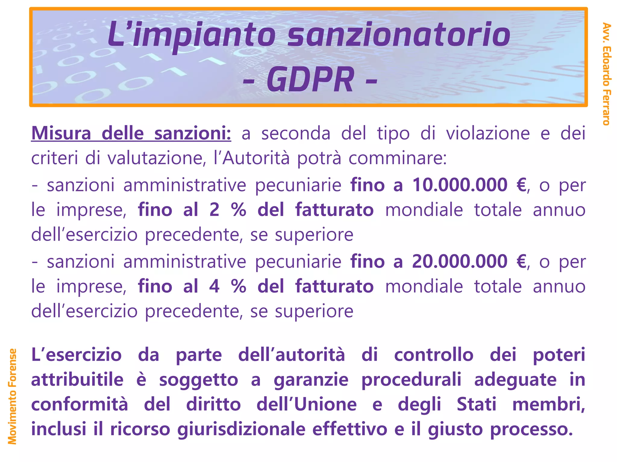 Misura delle sanzioni: a seconda del tipo di violazione e dei
criteri di valutazione, l’Autorità potrà comminare:
- sanzioni amministrative pecuniarie fino a 10.000.000 €, o per
le imprese, fino al 2 % del fatturato mondiale totale annuo
dell’esercizio precedente, se superiore
- sanzioni amministrative pecuniarie fino a 20.000.000 €, o per
le imprese, fino al 4 % del fatturato mondiale totale annuo
dell’esercizio precedente, se superiore
L’esercizio da parte dell’autorità di controllo dei poteri
attribuitile è soggetto a garanzie procedurali adeguate in
conformità del diritto dell’Unione e degli Stati membri,
inclusi il ricorso giurisdizionale effettivo e il giusto processo.
L’impianto sanzionatorio
- GDPR -
Avv.EdoardoFerraro
MovimentoForense
 