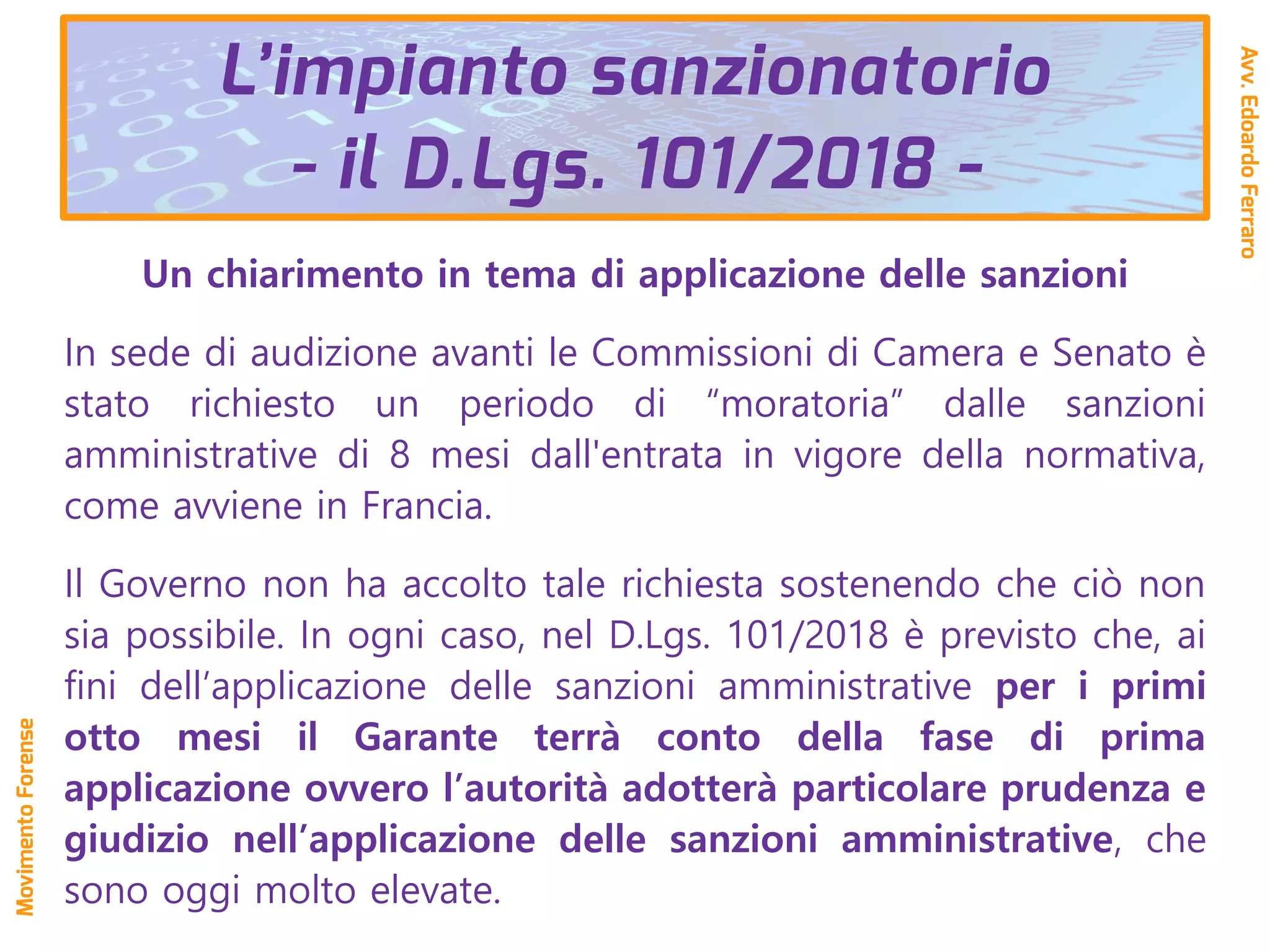 L’impianto sanzionatorio
- il D.Lgs. 101/2018 -
Un chiarimento in tema di applicazione delle sanzioni
In sede di audizione avanti le Commissioni di Camera e Senato è
stato richiesto un periodo di “moratoria” dalle sanzioni
amministrative di 8 mesi dall'entrata in vigore della normativa,
come avviene in Francia.
Il Governo non ha accolto tale richiesta sostenendo che ciò non
sia possibile. In ogni caso, nel D.Lgs. 101/2018 è previsto che, ai
fini dell’applicazione delle sanzioni amministrative per i primi
otto mesi il Garante terrà conto della fase di prima
applicazione ovvero l’autorità adotterà particolare prudenza e
giudizio nell’applicazione delle sanzioni amministrative, che
sono oggi molto elevate.
Avv.EdoardoFerraro
MovimentoForense
 