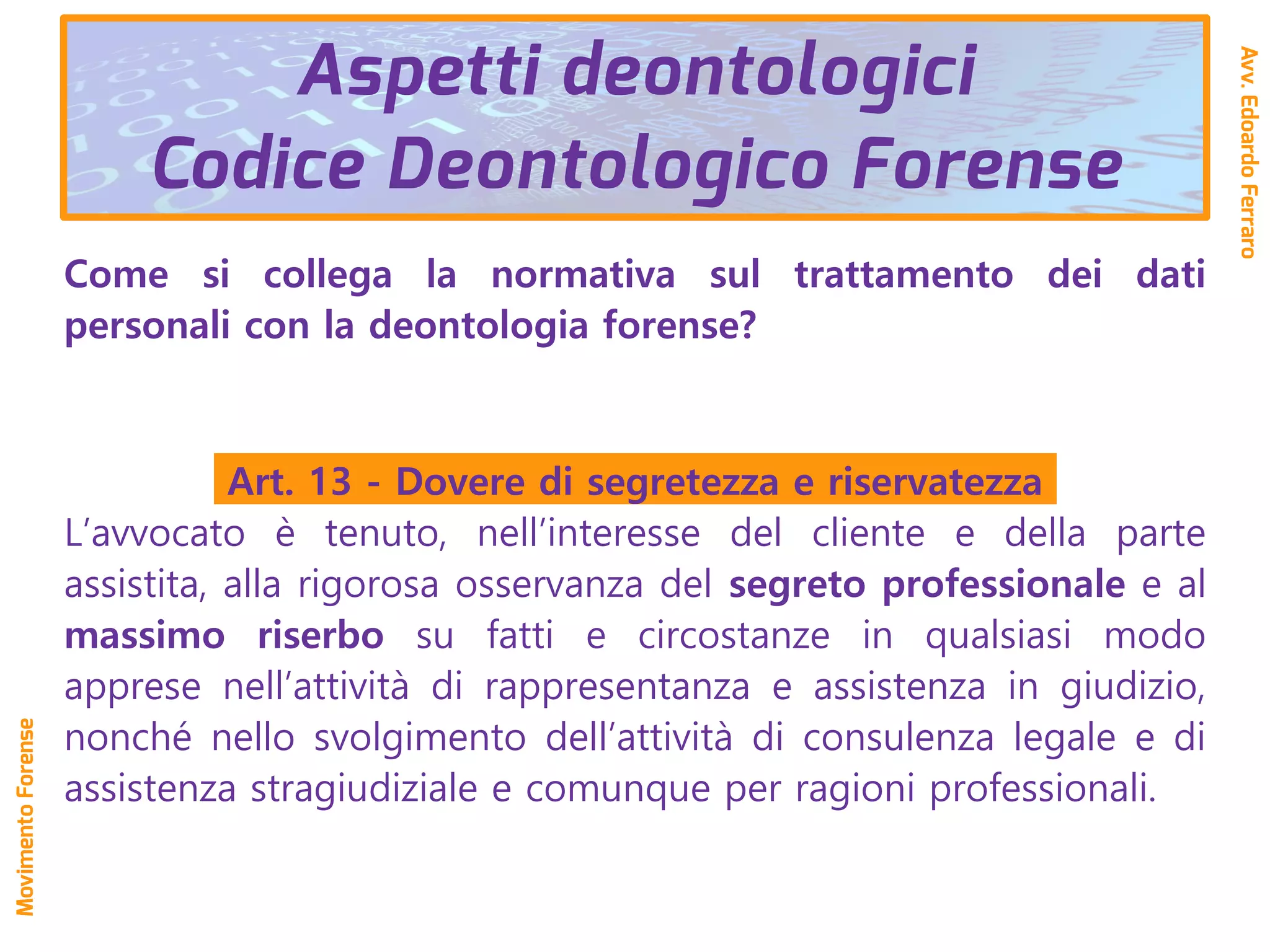 Aspetti deontologici
Codice Deontologico Forense
Come si collega la normativa sul trattamento dei dati
personali con la deontologia forense?
Art. 13 - Dovere di segretezza e riservatezza
L’avvocato è tenuto, nell’interesse del cliente e della parte
assistita, alla rigorosa osservanza del segreto professionale e al
massimo riserbo su fatti e circostanze in qualsiasi modo
apprese nell’attività di rappresentanza e assistenza in giudizio,
nonché nello svolgimento dell’attività di consulenza legale e di
assistenza stragiudiziale e comunque per ragioni professionali.
Avv.EdoardoFerraro
MovimentoForense
 