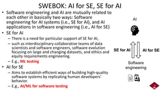 SWEBOK: AI for SE, SE for AI
• Software engineering and AI are mutually related to
each other in basically two ways: Software
engineering for AI systems (i.e., SE for AI), and AI
applications in software engineering (i.e., AI for SE)
• SE for AI
– There is a need for particular support of SE for AI,
– such as interdisciplinary collaborative teams of data
scientists and software engineers, software evolution
focusing on large and changing datasets, and ethics and
equity requirements engineering.
– E.g., ML testing
• AI for SE
– Aims to establish efficient ways of building high-quality
software systems by replicating human developers’
behavior.
– E.g., AI/ML for software testing 13
Software
engineering
AI
AI for SE
SE for AI
 