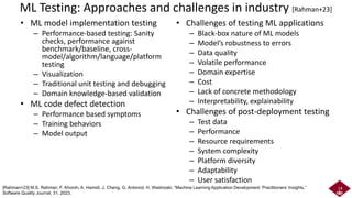 ML Testing: Approaches and challenges in industry [Rahman+23]
• ML model implementation testing
– Performance-based testing: Sanity
checks, performance against
benchmark/baseline, cross-
model/algorithm/language/platform
testing
– Visualization
– Traditional unit testing and debugging
– Domain knowledge-based validation
• ML code defect detection
– Performance based symptoms
– Training behaviors
– Model output
• Challenges of testing ML applications
– Black-box nature of ML models
– Model’s robustness to errors
– Data quality
– Volatile performance
– Domain expertise
– Cost
– Lack of concrete methodology
– Interpretability, explainability
• Challenges of post-deployment testing
– Test data
– Performance
– Resource requirements
– System complexity
– Platform diversity
– Adaptability
– User satisfaction
14
[Rahman+23] M.S. Rahman, F. Khomh, A. Hamidi, J. Cheng, G. Antoniol, H. Washizaki, “Machine Learning Application Development: Practitioners’ Insights,”
Software Quality Journal, 31, 2023.
 