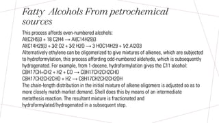 Fatty Alcohols From petrochemical
sources
This process affords even-numbered alcohols:
Al(C2H5)3 + 18 C2H4 → Al(C14H29)3
Al(C14H29)3 + 3⁄2 O2 + 3⁄2 H2O → 3 HOC14H29 + 1⁄2 Al2O3
Alternatively ethylene can be oligomerized to give mixtures of alkenes, which are subjected
to hydroformylation, this process affording odd-numbered aldehyde, which is subsequently
hydrogenated. For example, from 1-decene, hydroformylation gives the C11 alcohol:
C8H17CH=CH2 + H2 + CO → C8H17CH2CH2CHO
C8H17CH2CH2CHO + H2 → C8H17CH2CH2CH2OH
The chain-length distribution in the initial mixture of alkene oligomers is adjusted so as to
more closely match market demand. Shell does this by means of an intermediate
metathesis reaction. The resultant mixture is fractionated and
hydroformylated/hydrogenated in a subsequent step.
 