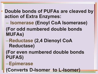 • Double bonds of PUFAs are cleaved by
action of Extra Enzymes:
– Isomerase (Enoyl CoA Isomerase)
(For odd numbered double bonds
MUFAs)
–Reductase (2,4 Dienoyl CoA
Reductase)
(For even numbered double bonds
PUFAS)
–Epimerase
(Converts D-Isomer to L-Isomer)
 