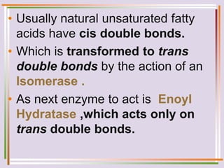 • Usually natural unsaturated fatty
acids have cis double bonds.
• Which is transformed to trans
double bonds by the action of an
Isomerase .
• As next enzyme to act is Enoyl
Hydratase ,which acts only on
trans double bonds.
 