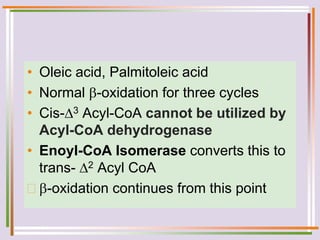• Oleic acid, Palmitoleic acid
• Normal -oxidation for three cycles
• Cis-3 Acyl-CoA cannot be utilized by
Acyl-CoA dehydrogenase
• Enoyl-CoA Isomerase converts this to
trans- 2 Acyl CoA
 -oxidation continues from this point
 