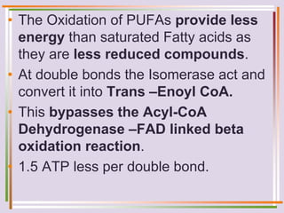 • The Oxidation of PUFAs provide less
energy than saturated Fatty acids as
they are less reduced compounds.
• At double bonds the Isomerase act and
convert it into Trans –Enoyl CoA.
• This bypasses the Acyl-CoA
Dehydrogenase –FAD linked beta
oxidation reaction.
• 1.5 ATP less per double bond.
 
