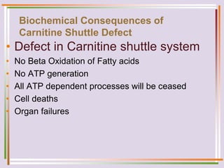Biochemical Consequences of
Carnitine Shuttle Defect
• Defect in Carnitine shuttle system
• No Beta Oxidation of Fatty acids
• No ATP generation
• All ATP dependent processes will be ceased
• Cell deaths
• Organ failures
 