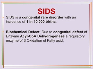 SIDS
• SIDS is a congenital rare disorder with an
incidence of 1 in 10,000 births.
• Biochemical Defect: Due to congenital defect of
Enzyme Acyl-CoA Dehydrogenase a regulatory
enzyme of β Oxidation of Fatty acid.
 