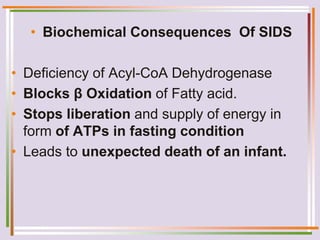 • Biochemical Consequences Of SIDS
• Deficiency of Acyl-CoA Dehydrogenase
• Blocks β Oxidation of Fatty acid.
• Stops liberation and supply of energy in
form of ATPs in fasting condition
• Leads to unexpected death of an infant.
 