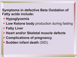 Symptoms in defective Beta Oxidation of
Fatty acids include:
 Hypoglycemia
 Low Ketone body production during fasting
 Fatty Liver
 Heart and/or Skeletal muscle defects
 Complications of pregnancy
 Sudden infant death (SID).
 