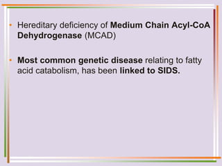 • Hereditary deficiency of Medium Chain Acyl-CoA
Dehydrogenase (MCAD)
• Most common genetic disease relating to fatty
acid catabolism, has been linked to SIDS.
 