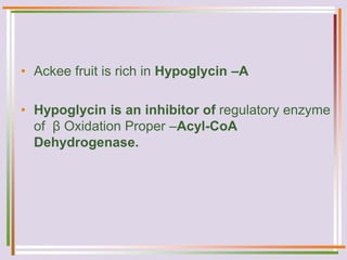• Ackee fruit is rich in Hypoglycin –A
• Hypoglycin is an inhibitor of regulatory enzyme
of β Oxidation Proper –Acyl-CoA
Dehydrogenase.
 