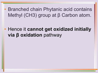• Branched chain Phytanic acid contains
Methyl (CH3) group at β Carbon atom.
• Hence it cannot get oxidized initially
via β oxidation pathway
 