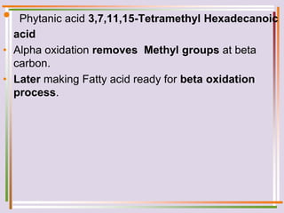 • Phytanic acid 3,7,11,15-Tetramethyl Hexadecanoic
acid
• Alpha oxidation removes Methyl groups at beta
carbon.
• Later making Fatty acid ready for beta oxidation
process.
 