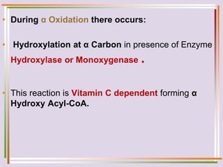 • During α Oxidation there occurs:
• Hydroxylation at α Carbon in presence of Enzyme
Hydroxylase or Monoxygenase .
• This reaction is Vitamin C dependent forming α
Hydroxy Acyl-CoA.
 