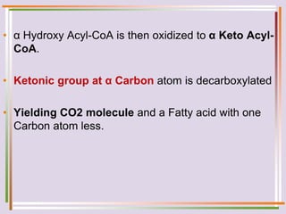 • α Hydroxy Acyl-CoA is then oxidized to α Keto Acyl-
CoA.
• Ketonic group at α Carbon atom is decarboxylated
• Yielding CO2 molecule and a Fatty acid with one
Carbon atom less.
 