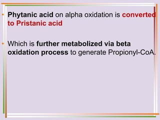• Phytanic acid on alpha oxidation is converted
to Pristanic acid
• Which is further metabolized via beta
oxidation process to generate Propionyl-CoA.
 