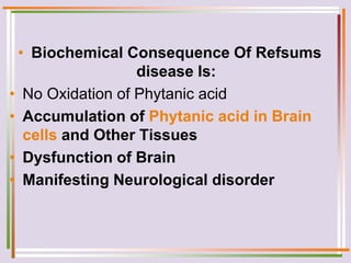 • Biochemical Consequence Of Refsums
disease Is:
• No Oxidation of Phytanic acid
• Accumulation of Phytanic acid in Brain
cells and Other Tissues
• Dysfunction of Brain
• Manifesting Neurological disorder
 