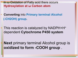 • In ω Oxidation of Fatty acid there occurs
Hydroxylation at ω Carbon atom
• Converting into Primary terminal Alcohol
(-CH2OH) group.
• This reaction is catalyzed by NADPH+H+
dependent Cytochrome P450 system
• Next primary terminal Alcohol group is
oxidized to form -COOH group .
 
