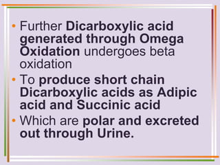 • Further Dicarboxylic acid
generated through Omega
Oxidation undergoes beta
oxidation
• To produce short chain
Dicarboxylic acids as Adipic
acid and Succinic acid
• Which are polar and excreted
out through Urine.
 