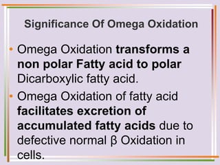 Significance Of Omega Oxidation
• Omega Oxidation transforms a
non polar Fatty acid to polar
Dicarboxylic fatty acid.
• Omega Oxidation of fatty acid
facilitates excretion of
accumulated fatty acids due to
defective normal β Oxidation in
cells.
 