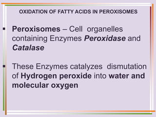 OXIDATION OF FATTY ACIDS IN PEROXISOMES
 Peroxisomes – Cell organelles
containing Enzymes Peroxidase and
Catalase
 These Enzymes catalyzes dismutation
of Hydrogen peroxide into water and
molecular oxygen
 