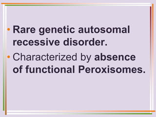 • Rare genetic autosomal
recessive disorder.
• Characterized by absence
of functional Peroxisomes.
 