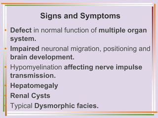 Signs and Symptoms
• Defect in normal function of multiple organ
system.
• Impaired neuronal migration, positioning and
brain development.
• Hypomyelination affecting nerve impulse
transmission.
• Hepatomegaly
• Renal Cysts
• Typical Dysmorphic facies.
 