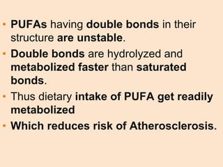 • PUFAs having double bonds in their
structure are unstable.
• Double bonds are hydrolyzed and
metabolized faster than saturated
bonds.
• Thus dietary intake of PUFA get readily
metabolized
• Which reduces risk of Atherosclerosis.
 