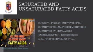SATURATED AND
UNSATURATED FATTY ACIDS
SUBJECT – FOOD CHEMISTRY [RDFT04]
SUBMITTED TO – Ms. POORTI MOHINDROO
SUBMITTED BY- SEJAL ARORA
ENROLLMENT NO – 12200700002008
M.Sc. FOOD TECHNOLOGY 1st year
Fatty Acids Foods - Bing images
 