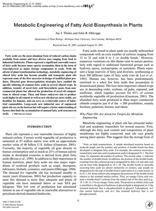 Metabolic Engineering 4, 12–21 (2002) 
doi:10.1006/mben.2001.0204, available online at http://www.idealibrary.com on 
Metabolic Engineering of Fatty Acid Biosynthesis in Plants 
numerous variations on this theme exist in nature particu-larly 
with regard to additional functional groups such as 
hydroxy, epoxy, cyclopropene, or acetylenic. Plants repre-sent 
a large reservoir of fatty acid diversity, synthesizing at 
least 200 different types of fatty acids (van de Loo et al., 
1993). Human use, however, has been predominantly 
restricted to a select few fatty acids that accumulate in 
domesticated plants. The four most important oilseed crops 
are, in descending order, soybean, oil palm, rapeseed, and 
sunflower, which together account for 65% of current 
worldwide vegetable oil production (Gunstone, 2001). The 
abundant fatty acids produced in these major commercial 
oilseeds comprise just 4 of the > 200 possibilities, namely 
linoleate, palmitate, laurate, and oleate. 
Why Plant Oils Are Attractive Targets for Metabolic 
Engineering 
Metabolic engineering of plant oils has attracted indus-trial 
and academic researchers for several reasons. First, 
although the fatty acid content and composition of plant 
membranes are highly conserved, seed oils vary greatly 
among plant species. This suggests that the storage form of 
1096-7176/02 $35.00 
12 © 2002 Elsevier Science 
⁄ All rights reserved. 
Jay J. Thelen and John B. Ohlrogge 
Department of Plant Biology, Michigan State University, East Lansing, Michigan 48824 
Received June 28, 2001; accepted August 22, 2001 
Fatty acids are the most abundant form of reduced carbon chains 
available from nature and have diverse uses ranging from food to 
industrial feedstocks. Plants represent a significant renewable source 
of fatty acids because many species accumulate them in the form of 
triacylglycerol as major storage components in seeds. With the 
advent of plant transformation technology, metabolic engineering of 
oilseed fatty acids has become possible and transgenic plant oils 
represent some of the first successes in design of modified plant pro-ducts. 
Directed gene down-regulation strategies have enabled the 
specific tailoring of common fatty acids in several oilseed crops. In 
addition, transfer of novel fatty acid biosynthetic genes from non-commercial 
plants has allowed the production of novel oil composi-tions 
in oilseed crops. These and future endeavors aim to produce 
seeds higher in oil content as well as new oils that are more stable, are 
healthier for humans, and can serve as a renewable source of indus-trial 
commodities. Large-scale new industrial uses of engineered 
plant oils are on the horizon but will require a better understanding of 
factors that limit the accumulation of unusual fatty acid structures in 
seeds. © 2002 Elsevier Science 
INTRODUCTION 
Plant oils represent a vast renewable resource of highly 
reduced carbon. Current world vegetable oil production is 
estimated at 87 million metric tons with an approximate 
market value of 40 billion U.S. dollars (Gunstone, 2001). 
Currently, the majority of vegetable oil goes directly to 
human consumption and as much as 25% of human caloric 
intake in developed countries is derived from plant fatty 
acids (Broun et al., 1999). In addition to their importance in 
human nutrition, plant fatty acids are also major ingre-dients 
of nonfood products such as soaps, detergents, 
lubricants, biofuels, cosmetics, and paints (Ohlrogge, 1994). 
The demand for vegetable oils has increased steadily in 
recent years (Gunstone, 2001) but production capacity to 
meet this demand is more than adequate and prices of 
vegetable oils have remained below or near $0.6 per 
kilogram. This low cost of production has stimulated 
interest in use of vegetable oils as renewable alternatives to 
petroleum-derived chemical feedstocks. 
Fatty acids stored in plant seeds are usually unbranched 
compounds with an even number of carbons ranging from 
12 to 22 and with 0 to 3 cis double bonds.1 However, 
1 Note on lipid nomenclature. A simple shorthand notation based on 
molecule length and the number and position of double bonds has been 
developed to designate fatty acids. For example, the common monounsa-turated 
fatty acid oleic acid (octadecenoic acid) is designated 18:1. The first 
value, 18, represents the number of carbons. The second value, 1, indicates 
the number of double bonds. In addition, the position of the double bonds, 
counting from the carboxyl group is designated by delta (D) and oleic acid 
can be more fully designated as 18:1 D9. The double bonds in naturally 
occurring fatty acids are almost exclusively cis isomers, and usually no 
designation for the type of double bond is used unless it is a trans isomer, as 
in 16:1 D3t. Some authors also designate the positions of the double bonds 
relative to the terminal methyl carbon. Thus, an omega-3 fatty acid con-tains 
a double bond 3 carbons from the methyl end of the fatty acid (e.g., 
18:3 D9, 12, 15 is an omega-3 fatty acid). The position at which a fatty acid 
is esterified to the glycerol backbone of glycerolipids is designated sn-3 (the 
terminal hydroxyl that is phosphorylated in glycerol 3-phosphate), sn-2 
(the central hydroxyl), and sn-1 (the terminal hydroxyl that is not 
phosphorylated). 
 